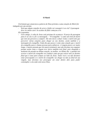 O Metrô


      Um homem que anunciava a palavra de Deus próximo a uma estação do Metrô foi
indagado por um ouvinte:
      - Será que algum comedor de arroz e feijão vai conseguir ir ao céu? A passagem
          deve ser muito cara! Ao acabar de falar começou a rir.
      Ele respondeu:
      - Caro amigo, à volta de Jesus está próxima de acontecer. O preço da passagem
          para ir ao céu é a fé e a mensagem – ―O evangelho‖ é como um trem do metrô
          que tem um percurso a cumprir. Ele tem inicio e final. Como o metrô tem que
          percorrer várias estações para chegar ao seu destino, assim também é a
          mensagem do evangelho. Cada dia que passa é como uma estação que o metrô
          do evangelho para e chama pessoas para embarcar. A viagem parece ser muito
          longa, e muitos pensam que ela nunca terminará, mas não devemos nos enganar
          porque assim como a viagem teve inicio também terá final, pois chegando o
          momento da parada na última estação, ou melhor, no último dia e quando isto
          ocorrer o metrô do evangelho vai conduzir cada um que estiver nele ao destino
          final que é estar para sempre ao lado de Jesus. Tanto você e eu não devemos
          estar preocupados se o metrô do evangelho vai chegar ou não ao final de sua
          viagem, mas devemos nos preocupar em estar dentro dele para poder
          contemplar o céu onde está nosso Deus.




                                          29
 