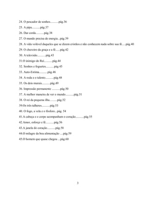 24. O pescador de sonhos...........pág.36
25. A pipa...........pág.37
26. Dar corda...........pág.38
27. O mundo precisa de energia...pág.39
28. A vida volúvel daqueles que se dizem cristãos e não conhecem nada sobre sua fé.....pág.40
29. O chuveiro da graça e a fé......pág.42
30. A televisão...........pág.43
31.O inimigo do Rei...........pág.44
32. Sonhos e foguetes...........pág.45
33. Auto-Estima...........pág.46
34. A roda e o talento...........pág.48
35. Os dois murais...........pág.49
36. Impressão permanente ...........pág.50
37. A melhor maneira de ver o mundo...........pág.51
38. O rei da pequena ilha..........pág.52
39.Os três talheres...........pág.53
40. O fogo, a vela e o fósforo...pág. 54
41.A cabeça e o corpo acompanham o coração...........pág.55
42.Amor, esforço e fé...........pág.56
43.A janela do coração...........pág.58
44.O milagre da boa alimentação ....pág.59
45.O homem que quase chegou ...pág.60




                                               3
 