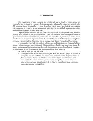 As Duas Sementes


       Um palestrante cristão contava aos irmãos de certa igreja a importância do
evangelho ser ensinado as crianças desde de sua tenra idade pelos pais e a própria igreja.
Ele mostrou livros, brinquedos, revistas, desenhos, vídeos e etc. No final de sua palestra
ele comparou as crianças a uma sementinha que deveria ser cuidada e passou um vídeo
mostrando a trajetória de duas sementes.
        A primeira foi colocada em solo ruim e era regada de vez em quando e foi adubada
poucas vezes durante a fase de crescimento. Como era um vídeo onde todos puderam ver o
que acontece com uma semente que germina e é mal cuidada. Um processo de vários meses
condicionado em apenas alguns minutos. A sementinha mal cuidada se tornou uma planta
pequena, raquítica e feia. Não tinha forças nem para dar frutos e o seu final foi à morte.
       A segunda foi colocada em um bom solo e era regada diariamente, bem adubada no
tempo certo germinou e seu crescimento foi maravilhoso. O vídeo que encurtou o tempo de
meses mostrou também em minutos o desenvolvimento desta nossa plantinha que cresceu e
se tornou uma árvore bonita e que deu frutos que davam água na boca.
       Ao final ele concluiu aos ouvintes:
       - Se desprezarmos a oportunidade dada por Deus aos pais e a igreja de ensinar o
           evangelho aos nossos filhos eles serão seres humanos vazios da graça divina e
           feios por causa do pecado e destinados à morte eterna. Se utilizarmos bem
           nossas virtudes e dons e unidos ensinarmos o evangelho as nossas crianças
           além de receberem a vida eterna serão os futuros trabalhadores de um imenso
           campo para nosso grande Deus.




                                           30
 
