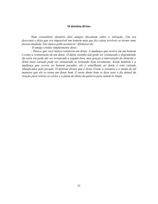 O dentista divino


        Num consultório dentário dois amigos discutiam sobre a salvação. Um era
descrente e dizia que era impossível um homem mau que fez coisas terríveis se tornar uma
pessoa mudada. Isto nunca pode acontecer! Afirmava ele.
         O amigo cristão simplesmente disse:
        - Parece que você nunca restaurou um dente. A mudança que ocorre em um homem
é como a restauração de um dente. O dente sozinho não pode ser restaurado e dependendo
da carie ele pode até ser arrancado e jogado fora, mas graças à intervenção do dentista o
dente mais cariado pode ser restaurado se tornando bom novamente. Assim também é a
mudança que ocorre no homem pecador, ele é semelhante ao dente e está cariado
(danificado) pelo pecado. O dentista divino que é Jesus Cristo o restaura e o muda de tal
maneira que ele se torna um dente bom. E neste dente bom se deve usar o fio dental da
oração para retirar as caries e a pasta de dente da palavra para mantê-lo limpo.




                                           31
 