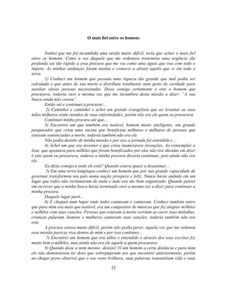 O mais fiel entre os homens


        Sonhei que me foi incumbida uma tarefa muito difícil, teria que achar o mais fiel
entre os homens. Como a voz daquele que me ordenava transmitia uma urgência tão
profunda sai tão rápido a essa procura que me via como uma águia que voa com todo o
ímpeto. As minhas andanças foram muitas e comecei a alistar aquilo que vi em toda a
terra.
        1) Conheci um homem que possuía uma riqueza tão grande que mal podia ser
calculada e que antes de sua morte a distribuiu totalmente num gesto de caridade para
auxiliar várias pessoas necessitadas. Disse comigo certamente é este o homem que
procurava, todavia ouvi a mesma voz que me incumbira desta missão a dizer: ―A sua
busca ainda não cessou‖.
        Então sai e continuei a procurar...
        2) Caminhei e caminhei e achei um grande evangelista que ao levantar as suas
mãos milhares eram curados de suas enfermidades, porém não era ele quem eu procurava.
        Continuei minha procura até que...
        3) Encontrei um que também era notável, homem muito inteligente, um grande
pesquisador que criou uma vacina que beneficiou milhares e milhares de pessoas que
estavam sentenciadas a morte, todavia também não era ele.
        Não podia desistir de minha missão e por isso a jornada foi estendida e ...
        4) Achei um que era inventor e que criou inumeráveis invenções. Ao contemplar a
lista que apontava para milhões que foram beneficiados por elas não tive dúvidas em dizer
é este quem eu procurava, todavia a minha procura deveria continuar, pois ainda não era
ele.
        Eu dizia comigo a onde ele está? Quando estava quase a desanimar...
        5) Em uma terra longínqua conheci um homem que por sua grande capacidade de
governar transformou seu país numa nação prospera e feliz. Nunca havia andado em um
lugar que todos não reclamavam de nada e tudo era tão bem organizado. Quando pensei
em escrever que a minha busca havia terminado ouvi a mesma voz a dizer para continuar a
minha procura.
        Daquele lugar parti...
        6) E cheguei num lugar onde todos cantavam e cantavam. Conheci também outro
que para mim era mais que notável, era um compositor de músicas que fez alegrar milhões
e milhões com suas canções. Pessoas que estavam à morte sorriam ao ouvir suas melodias,
crianças pulavam, homens e mulheres cantavam suas canções, todavia também não era
este.
        A procura estava muito difícil, porém não podia parar, aquela voz que me ordenou
essa missão parecia viva dentro de mim e por isso continuei...
        7) Encontrei um homem que era sábio e entendido e através dos seus escritos fez
muito bem a milhões, mas ainda não era ele aquele a quem procurava.
        8) Quando disse a mim mesmo: desisto! Vi um homem a certa distância e para mim
ele não demonstrava ter dons que sobrepujavam aos que encontrei anteriormente, porém
ao chegar perto observei que o seu rosto brilhava, suas palavras transmitiam vida e suas

                                           32
 