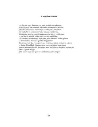 A máquina humana



Ao ler que o ser humano era uma verdadeira máquina,
Resolvi fazer um curso de instalador e comecei a instalar.
Instalei amizade na vizinhança e começou a funcionar.
No trabalho o companheirismo mudou o ambiente.
Em casa o amor e cumplicidade resolveram os problemas.
A paciência ajudou vários pais a criar seus filhos.
Na escola o incentivo foi suficiente para levantar vários gênios.
A honestidade mudou o quadro do governo.
Com misericórdia e compreensão cessou as brigas no bairro inteiro.
A única dificuldade foi convencer outros a iniciar este curso,
Pois a manutenção dos serviços é mais trabalhosa do que a instalação,
Deus é quem o diga.
Por acaso você não quer se candidatar, caro amigo?




                                    34
 