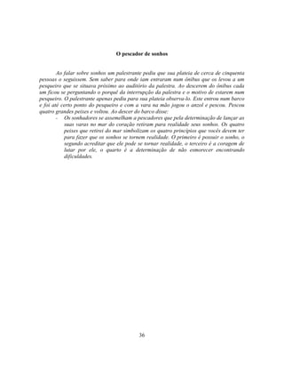 O pescador de sonhos


        Ao falar sobre sonhos um palestrante pediu que sua plateia de cerca de cinquenta
pessoas o seguissem. Sem saber para onde iam entraram num ônibus que os levou a um
pesqueiro que se situava próximo ao auditório da palestra. Ao descerem do ônibus cada
um ficou se perguntando o porquê da interrupção da palestra e o motivo de estarem num
pesqueiro. O palestrante apenas pediu para sua plateia observa-lo. Este entrou num barco
e foi até certo ponto do pesqueiro e com a vara na mão jogou o anzol e pescou. Pescou
quatro grandes peixes e voltou. Ao descer do barco disse:
        - Os sonhadores se assemelham a pescadores que pela determinação de lançar as
           suas varas no mar do coração retiram para realidade seus sonhos. Os quatro
           peixes que retirei do mar simbolizam os quatro princípios que vocês devem ter
           para fazer que os sonhos se tornem realidade. O primeiro é possuir o sonho, o
           segundo acreditar que ele pode se tornar realidade, o terceiro é a coragem de
           lutar por ele, o quarto é a determinação de não esmorecer encontrando
           dificuldades.




                                          36
 