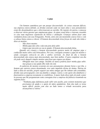 A pipa


       Um homem caminhava por um parque desconsolado. As coisas estavam difíceis,
sua empresa estava falindo, as dividas estavam cada vez mais altas e seus pensamentos
eram tão desanimadores que o direcionavam ao suicídio. De repente ele parou e começou
a observar vários garotos que empinavam pipas. As pipas eram belas e estavam cruzando
os céus num majestoso espetáculo de beleza e animação. Crianças sabem fazer uma
verdadeira festa com seus brinquedos. Porém, entre eles um menininho estava triste e com
a cabeça baixa estava a chorar. O homem desconsolado tirou forças de onde não tinha e
disse ao menino:
       - Não chore menino.
       - Minha pipa não sobe e não tem jeito dela subir.
       - Lógico que tem jeito eu vou te ajudar. O homem desconsolado falou.
       Quando era criança o homem desconsolado gostava muito de empinar pipa e
conhecida muito sobre esta brincadeira. Por isso, conseguiu arrumar a pipa do menino e
ainda conseguiu coloca-la no alto e ambos sorriram. Ao final do dia o homem
desconsolado não estava mais desconsolado, mas bem melhor. E para completar seu dia
ele pode ouvir daquele simples menino uma frase que ergueu seu ânimo:
       - Obrigado meu caro amigo. Sozinho eu nunca poderia fazer minha pipa subir,
           mas graças a sua ajuda olhe onde ela está.
       As palavras do menino ecoaram em seus pensamentos durante horas e por fim, o
homem que outrora estava desanimado, teve uma impulsão divina de ânimo. Deixou de
lado a ideia de suicídio, propôs segurar nas mãos amigas que lhe tinham sido estendidas,
dividiu suas preocupações com sua família e amigos. Lutou e com apoio dos familiares e
funcionários a empresa novamente se estabilizou. A maior lição disso tudo ele pode contar
às pessoas que lhe perguntaram como conseguiu tirar a empresa da falência resumindo na
seguinte frase:
       - ―Nenhuma pipa defeituosa pode subir sem auxilio, pois existem momentos que
           precisamos de ajuda e o apoio de mãos ajudadoras. Sem elas tudo se torna
           muito difícil, porém com elas ao lado temos a virtude necessária para
           alcançarmos a vitória‖.




                                           37
 