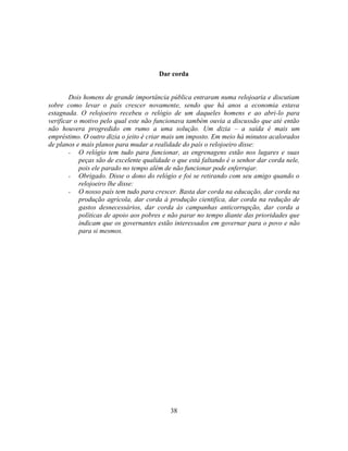 Dar corda


        Dois homens de grande importância pública entraram numa relojoaria e discutiam
sobre como levar o país crescer novamente, sendo que há anos a economia estava
estagnada. O relojoeiro recebeu o relógio de um daqueles homens e ao abri-lo para
verificar o motivo pelo qual este não funcionava também ouvia a discussão que até então
não houvera progredido em rumo a uma solução. Um dizia – a saída é mais um
empréstimo. O outro dizia o jeito é criar mais um imposto. Em meio há minutos acalorados
de planos e mais planos para mudar a realidade do país o relojoeiro disse:
        - O relógio tem tudo para funcionar, as engrenagens estão nos lugares e suas
            peças são de excelente qualidade o que está faltando é o senhor dar corda nele,
            pois ele parado no tempo além de não funcionar pode enferrujar.
        - Obrigado. Disse o dono do relógio e foi se retirando com seu amigo quando o
            relojoeiro lhe disse:
        - O nosso país tem tudo para crescer. Basta dar corda na educação, dar corda na
            produção agrícola, dar corda à produção cientifica, dar corda na redução de
            gastos desnecessários, dar corda às campanhas anticorrupção, dar corda a
            políticas de apoio aos pobres e não parar no tempo diante das prioridades que
            indicam que os governantes estão interessados em governar para o povo e não
            para si mesmos.




                                            38
 