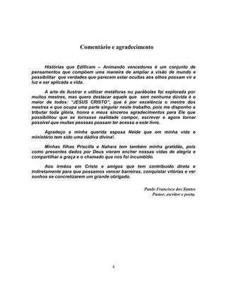 Comentário e agradecimento


       Histórias que Edificam – Animando vencedores é um conjunto de
pensamentos que compõem uma maneira de ampliar a visão de mundo e
possibilitar que verdades que parecem estar ocultas aos olhos possam vir a
luz e ser aplicada a vida.

       A arte de Ilustrar e utilizar metáforas ou parábolas foi explorada por
muitos mestres, mas quero destacar aquele que sem nenhuma dúvida é o
maior de todos: “JESUS CRISTO”, que é por excelência o mestre dos
mestres e que ocupa uma parte singular neste trabalho, pois me disponho a
tributar toda glória, honra e meus sinceros agradecimentos para Ele que
possibilitou que se tornasse realidade compor, escrever e agora tornar
possível que muitas pessoas possam ter acesso a este livro.

      Agradeço a minha querida esposa Neide que em minha vida e
ministério tem sido uma dádiva divina!.

     Minhas filhas Priscilla e Nahara tem também minha gratidão, pois
como presentes dados por Deus vieram encher nossas vidas de alegria e
compartilhar a graça e o chamado que nos foi incumbido.

       Aos irmãos em Cristo e amigos que tem contribuído direta e
indiretamente para que possamos vencer barreiras, conquistar vitórias e ver
sonhos se concretizarem um grande obrigado.

                                                    Paulo Francisco dos Santos
                                                        Pastor, escritor e poeta.




                                     4
 