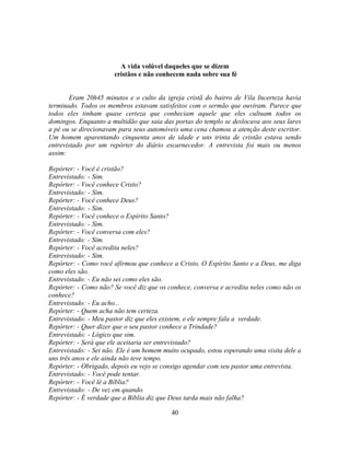 A vida volúvel daqueles que se dizem
                      cristãos e não conhecem nada sobre sua fé


       Eram 20h45 minutos e o culto da igreja cristã do bairro de Vila Incerteza havia
terminado. Todos os membros estavam satisfeitos com o sermão que ouviram. Parece que
todos eles tinham quase certeza que conheciam aquele que eles cultuam todos os
domingos. Enquanto a multidão que saia das portas do templo se deslocava aos seus lares
a pé ou se direcionavam para seus automóveis uma cena chamou a atenção deste escritor.
Um homem aparentando cinquenta anos de idade e uns trinta de cristão estava sendo
entrevistado por um repórter do diário escarnecedor. A entrevista foi mais ou menos
assim:

Repórter: - Você é cristão?
Entrevistado: - Sim.
Repórter: - Você conhece Cristo?
Entrevistado: - Sim.
Repórter: - Você conhece Deus?
Entrevistado: - Sim.
Repórter: - Você conhece o Espírito Santo?
Entrevistado: - Sim.
Repórter: - Você conversa com eles?
Entrevistado: - Sim.
Repórter: - Você acredita neles?
Entrevistado: - Sim.
Repórter: - Como você afirmou que conhece a Cristo, O Espírito Santo e a Deus, me diga
como eles são.
Entrevistado: - Eu não sei como eles são.
Repórter: - Como não? Se você diz que os conhece, conversa e acredita neles como não os
conhece?
Entrevistado: - Eu acho...
Repórter: - Quem acha não tem certeza.
Entrevistado: - Meu pastor diz que eles existem, e ele sempre fala a verdade.
Repórter: - Quer dizer que o seu pastor conhece a Trindade?
Entrevistado: - Lógico que sim.
Repórter: - Será que ele aceitaria ser entrevistado?
Entrevistado: - Sei não. Ele é um homem muito ocupado, estou esperando uma visita dele a
uns três anos e ele ainda não teve tempo.
Repórter: - Obrigado, depois eu vejo se consigo agendar com seu pastor uma entrevista.
Entrevistado: - Você pode tentar.
Repórter: - Você lê a Bíblia?
Entrevistado: - De vez em quando.
Repórter: - É verdade que a Bíblia diz que Deus tarda mais não falha?

                                          40
 