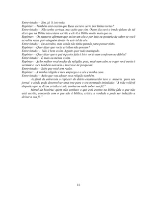 Entrevistado: - Sim, já li isso nela.
Repórter: - Também está escrito que Deus escreve certo por linhas tortas?
Entrevistado: - Não tenho certeza, mas acho que sim. Outro dia ouvi o irmão fulano de tal
dizer que na Bíblia isto estava escrito e ele lê a Bíblia muito mais que eu.
Repórter: - Os pastores afirmam que existe um céu e por isso eu gostaria de saber se você
acredita nisto, pois ninguém ainda viu este tal de céu.
Entrevistado: - Eu acredito, mas ainda não tinha parado para pensar nisto.
Repórter: - Quer dizer que vocês cristãos não pensam?
Entrevistado: - Não é bem assim. Agente quer tudo mastigado.
Repórter: - Quer dizer que o quê o pastor fala é lei e vocês nem conferem na Bíblia?
Entrevistado: - É mais ou menos assim.
Repórter: - Acho melhor você mudar de religião, pois, você nem sabe se o que você ouviu é
verdade e você também nem tem o interesse de pesquisar.
Entrevistado: - Sabe que você tem razão.
Repórter: - A minha religião é meu emprego e o céu é minha casa.
Entrevistado: - Acho que vou adotar essa religião também.
       Ao final da entrevista o repórter do diário escarnecedor teve a matéria para seu
jornal e ainda pode desenvolver uma tese para o seu mestrado intitulada: ―A vida volúvel
daqueles que se dizem cristãos e não conhecem nada sobre sua fé!‖
       Moral da história: quem não conhece o que está escrito na Bíblia fala o que não
está escrito, concorda com o que não é bíblico, critica a verdade e pode ser induzido a
deixar a sua fé.‖




                                           41
 