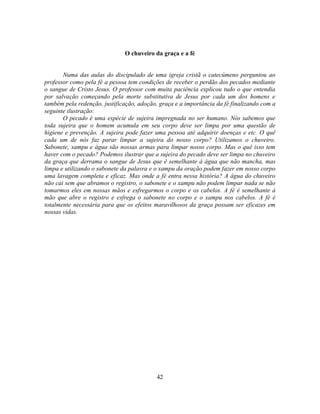 O chuveiro da graça e a fé


       Numa das aulas do discipulado de uma igreja cristã o catecúmeno perguntou ao
professor como pela fé a pessoa tem condições de receber o perdão dos pecados mediante
o sangue de Cristo Jesus. O professor com muita paciência explicou tudo o que entendia
por salvação começando pela morte substitutiva de Jesus por cada um dos homens e
também pela redenção, justificação, adoção, graça e a importância da fé finalizando com a
seguinte ilustração:
       O pecado é uma espécie de sujeira impregnada no ser humano. Nós sabemos que
toda sujeira que o homem acumula em seu corpo deve ser limpa por uma questão de
higiene e prevenção. A sujeira pode fazer uma pessoa até adquirir doenças e etc. O quê
cada um de nós faz parar limpar a sujeira do nosso corpo? Utilizamos o chuveiro.
Sabonete, xampu e água são nossas armas para limpar nosso corpo. Mas o quê isso tem
haver com o pecado? Podemos ilustrar que a sujeira do pecado deve ser limpa no chuveiro
da graça que derrama o sangue de Jesus que é semelhante à água que não mancha, mas
limpa e utilizando o sabonete da palavra e o xampu da oração podem fazer em nosso corpo
uma lavagem completa e eficaz. Mas onde a fé entra nessa história? A água do chuveiro
não cai sem que abramos o registro, o sabonete e o xampu não podem limpar nada se não
tomarmos eles em nossas mãos e esfregarmos o corpo e os cabelos. A fé é semelhante à
mão que abre o registro e esfrega o sabonete no corpo e o xampu nos cabelos. A fé é
totalmente necessária para que os efeitos maravilhosos da graça possam ser eficazes em
nossas vidas.




                                           42
 