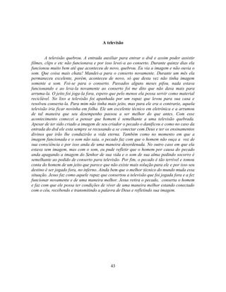 A televisão


        A televisão quebrou. A entrada auxiliar para entrar o dvd e assim poder assistir
filmes, clips e etc não funcionava e por isso levei-a ao conserto. Durante quinze dias ela
funcionou muito bem até que aconteceu de novo, quebrou. Eu via a imagem e não ouvia o
som. Que coisa mais chata! Mandei-a para o conserto novamente. Durante um mês ela
permaneceu excelente, porém, aconteceu de novo, só que desta vez não tinha imagem
somente a som. Foi-se para o conserto. Passados alguns meses pifou, nada estava
funcionando e ao leva-la novamente ao conserto foi me dito que não dava mais para
arruma-la. O jeito foi joga-la fora, espero que pelo menos ela possa servir como material
reciclável. No lixo a televisão foi apanhada por um rapaz que levou para sua casa e
resolveu conserta-la. Para mim não tinha mais jeito, mas para ele era o contrario, aquela
televisão iria ficar novinha em folha. Ele um excelente técnico em eletrônica e a arrumou
de tal maneira que seu desempenho passou a ser melhor do que antes. Com esse
acontecimento comecei a pensar que homem é semelhante a uma televisão quebrada.
Apesar de ter sido criado a imagem de seu criador o pecado o danificou e como no caso da
entrada do dvd ele esta sempre se recusando a se conectar com Deus e ter os ensinamentos
divinos que irão lhe conduzirão a vida eterna. Também como no momento em que a
imagem funcionada e o som não saia, o pecado faz com que o homem não ouça a voz de
sua consciência e por isso anda de uma maneira desordenada. No outro caso em que ela
estava sem imagem, mas com o som, eu pude refletir que o homem por causa do pecado
anda apagando a imagem do Senhor de sua vida e o som de sua alma pedindo socorro é
semelhante ao pedido de conserto para televisão. Por fim, o pecado é tão terrível e tomou
conta do homem de um jeito que parece que não existe mais solução para ele e por isso seu
destino é ser jogado fora, no inferno. Ainda bem que o melhor técnico do mundo muda essa
situação. Jesus faz como aquele rapaz que consertou a televisão que foi jogada fora e a fez
funcionar novamente e de uma maneira melhor. Jesus retira o pecado, conserta o homem
e faz com que ele possa ter condições de viver de uma maneira melhor estando conectado
com o céu, recebendo e transmitindo a palavra de Deus e refletindo sua imagem.




                                            43
 