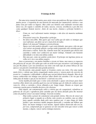 O inimigo do Rei


        Em uma terra remota há muitos anos atrás viveu um poderoso Rei que reinou sobre
    muitos povos. A trajetória de sua historia foi marcada por inumeráveis vitórias e sua
    fama voou por todos os lugares. Mas como aos homens está ordenado viverem uma
    única vez, ele seguiu o caminho de todos, nasceu, cresceu, envelheceu e por fim iria
    como qualquer homem morrer. Antes de sua morte, chamou o príncipe herdeiro e
    disse:
        -     Como eu, você enfrentará muitos inimigos e não deve de maneira nenhuma
              teme-los.
        -     Procurarei vence-los. Respondeu o príncipe.
        -     Sei disso meu filho. Mas quero que você saiba que de todos os inimigos que
              você enfrentar, um deles vai ser o mais forte de todos.
        -     Quem é ele meu pai? Indagou o jovem príncipe.
        -     Agora você não poderá entender o que estou falando, mas para o dia em que
              você estiver em grande aflição e perigo tenho preparado está caixinha para te
              direcionar a vitória. Neste dia, somente neste dia, me prometa que abrirá está
              caixinha e então você conhecerá seu maior inimigo. Falando com bastante
              dificuldade o rei deu está ultima ordem.
        -     Sim meu pai, como me pediste assim farei. O príncipe em lagrimas jurou ao
              velho rei e viu o seu ultimo suspiro.
        Anos se passaram e em muitas batalhas o jovem rei lutou, mas nunca se esqueceu
das palavras de seu pai. Ele sabia que cedo ou tarde teria que encontrar o tal inimigo que
seu pai lhe falara e por isso fortaleceu seu reino com todo tipo de armas bélicas de sua
época e seu país foi considerado uma grande potencia.
        Um dia porem, uma grande nação se levantou contra seu reino. Era uma nação
muito forte e valente que havia conquistado muitos povos e venceu parte do exercito do
jovem rei. A angustia, a dificuldade e aflição que seu pai falará havia chegado. Mas ele já
estava conhecendo seu inimigo sem precisar olhar dentro da caixinha e ele via que não
tinha jeito de mudar o que já era inevitável—a derrota era certa.
        Certa manhã prevendo que o reino seria destruído e quase sem forças para lutar
resolveu olhar dentro da caixinha qual era esse tal inimigo que ele tinha de conhecer para
vence-lo. Abriu a caixinha e ficou olhando-a por longo tempo. Reuniu as tropas que
restaram e partiu para a batalha decisiva e foi vitorioso.
        Dias depois, em comemoração sobre a vitória que ele conquistará, relembrou as
palavras de seu pai e agradeceu pela caixinha que ele havia deixado para lhe mostrar
como ele poderia vencer seu maior inimigo. O jovem rei falou:
        -     Hoje tenho o prazer de comemorar está grande vitória. Não tive de vencer em
              primeiro lugar a espada ou a flecha, nem cavalos ou canhões, mas ao olhar
              para aquela caixinha dada pelo meu saudoso pai, vi uma chapa de latão
              polida e que mostrava minha imagem distorcida e continha um bilhete que
              dizia: teu maior inimigo é você mesmo. Aquele reflexo distorcido não era eu,
              por isso, compreendi que se quisesse ser um vencedor teria que vencer a mim
              mesmo, e depois, vencer outros inimigos menores.

                                            44
 