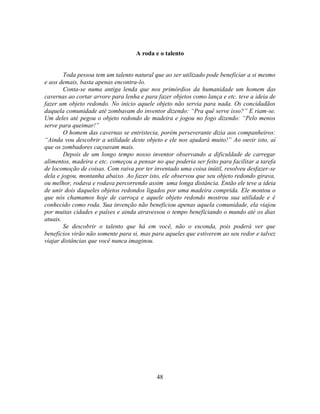 A roda e o talento


        Toda pessoa tem um talento natural que ao ser utilizado pode beneficiar a si mesmo
e aos demais, basta apenas encontra-lo.
        Conta-se numa antiga lenda que nos primórdios da humanidade um homem das
cavernas ao cortar arvore para lenha e para fazer objetos como lança e etc. teve a ideia de
fazer um objeto redondo. No inicio aquele objeto não servia para nada. Os concidadãos
daquela comunidade até zombavam do inventor dizendo: ―Pra quê serve isso?‖ E riam-se.
Um deles até pegou o objeto redondo de madeira e jogou no fogo dizendo: ―Pelo menos
serve para queimar!‖
        O homem das cavernas se entristecia, porém perseverante dizia aos companheiros:
―Ainda vou descobrir a utilidade deste objeto e ele nos ajudará muito!‖ Ao ouvir isto, aí
que os zombadores caçoavam mais.
        Depois de um longo tempo nosso inventor observando a dificuldade de carregar
alimentos, madeira e etc. começou a pensar no que poderia ser feito para facilitar a tarefa
de locomoção de coisas. Com raiva por ter inventado uma coisa inútil, resolveu desfazer-se
dela e jogou, montanha abaixo. Ao fazer isto, ele observou que seu objeto redondo girava,
ou melhor, rodava e rodava percorrendo assim uma longa distância. Então ele teve a ideia
de unir dois daqueles objetos redondos ligados por uma madeira comprida. Ele montou o
que nós chamamos hoje de carroça e aquele objeto redondo mostrou sua utilidade e é
conhecido como roda. Sua invenção não beneficiou apenas aquela comunidade, ela viajou
por muitas cidades e países e ainda atravessou o tempo beneficiando o mundo até os dias
atuais.
        Se descobrir o talento que há em você, não o esconda, pois poderá ver que
benefícios virão não somente para si, mas para aqueles que estiverem ao seu redor e talvez
viajar distâncias que você nunca imaginou.




                                            48
 