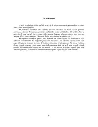 Os dois murais


       A dois grafiteiros foi incumbida a tarefa de pintar um mural retratando o seguinte
tema: A sociedade perfeita.
       O primeiro desenhou uma cidade, pessoas andando de mãos dadas, pessoas
sorrindo, crianças brincando, pessoas realizando várias atividades. Ele então disse a
respeito de seu mural: As pessoas estão sempre fazendo alguma coisa e por isso são
sempre felizes e acrescentou. ―A ocupação faz a sociedade se aperfeiçoar!‖
       O segundo desenhou apenas dois homens em várias ações. Na primeira os dois
estavam conversando. Na segunda pareciam discordar. Na terceira concordavam com
algo. Na quarta estavam a ponto de brigar. Na quinta se abraçavam. Na sexta e última
figura os dois estavam construindo uma linda casa que fazia parte de uma grande e linda
cidade. Ele então falou acerca de seu mural: ―A sociedade perfeita é aquela que sabe
vencer diferenças, conviver de uma maneira inteligente e que busca o bem comum!‖




                                           49
 
