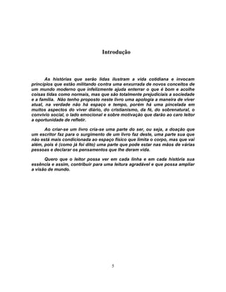 Introdução



       As histórias que serão lidas ilustram a vida cotidiana e invocam
princípios que estão militando contra uma enxurrada de novos conceitos de
um mundo moderno que infelizmente ajuda enterrar o que é bom e acolhe
coisas tidas como normais, mas que são totalmente prejudiciais a sociedade
e a família. Não tenho proposto neste livro uma apologia a maneira de viver
atual, na verdade não há espaço e tempo, porém há uma pincelada em
muitos aspectos do viver diário, do cristianismo, da fé, do sobrenatural, o
convívio social, o lado emocional e sobre motivação que darão ao caro leitor
a oportunidade de refletir.

      Ao criar-se um livro cria-se uma parte do ser, ou seja, a doação que
um escritor faz para o surgimento de um livro faz deste, uma parte sua que
não está mais condicionada ao espaço físico que limita o corpo, mas que vai
além, pois é (como já foi dito) uma parte que pode estar nas mãos de várias
pessoas e declarar os pensamentos que lhe deram vida.

      Quero que o leitor possa ver em cada linha e em cada história sua
essência e assim, contribuir para uma leitura agradável e que possa ampliar
a visão de mundo.




                                     5
 