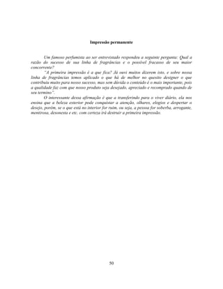 Impressão permanente


        Um famoso perfumista ao ser entrevistado respondeu a seguinte pergunta: Qual a
razão do sucesso de sua linha de fragrâncias e o possível fracasso de seu maior
concorrente?
        ―A primeira impressão é a que fica? Já ouvi muitos dizerem isto, e sobre nossa
linha de fragrâncias temos aplicado o que há de melhor no quesito designer o que
contribuiu muito para nosso sucesso, mas sem dúvida o conteúdo é o mais importante, pois
a qualidade faz com que nosso produto seja desejado, apreciado e recomprado quando de
seu termino‖.
        O interessante dessa afirmação é que a transferindo para o viver diário, ela nos
ensina que a beleza exterior pode conquistar a atenção, olhares, elogios e despertar o
desejo, porém, se o que está no interior for ruim, ou seja, a pessoa for soberba, arrogante,
mentirosa, desonesta e etc. com certeza irá destruir a primeira impressão.




                                            50
 