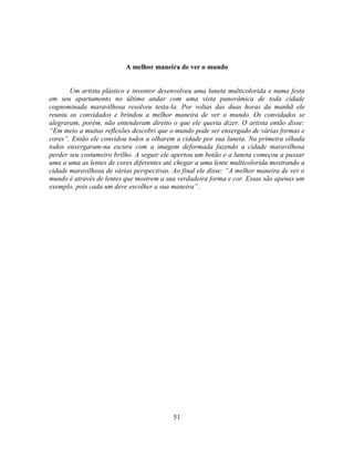 A melhor maneira de ver o mundo


       Um artista plástico e inventor desenvolveu uma luneta multicolorida e numa festa
em seu apartamento no último andar com uma vista panorâmica de toda cidade
cognominada maravilhosa resolveu testa-la. Por voltas das duas horas da manhã ele
reuniu os convidados e brindou a melhor maneira de ver o mundo. Os convidados se
alegraram, porém, não entenderam direito o que ele queria dizer. O artista então disse:
―Em meio a muitas reflexões descobri que o mundo pode ser enxergado de várias formas e
cores‖. Então ele convidou todos a olharem a cidade por sua luneta. Na primeira olhada
todos enxergaram-na escura com a imagem deformada fazendo a cidade maravilhosa
perder seu costumeiro brilho. A seguir ele apertou um botão e a luneta começou a passar
uma a uma as lentes de cores diferentes até chegar a uma lente multicolorida mostrando a
cidade maravilhosa de várias perspectivas. Ao final ele disse: ―A melhor maneira de ver o
mundo é através de lentes que mostrem a sua verdadeira forma e cor. Essas são apenas um
exemplo, pois cada um deve escolher a sua maneira‖.




                                           51
 
