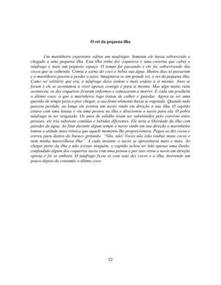 O rei da pequena ilha


       Um marinheiro experiente sofreu um naufrágio. Somente ele havia sobrevivido e
chegado a uma pequena ilha. Esta ilha tinha dez coqueiros e uma caverna que cabia o
náufrago e mais um pequeno espaço. O tempo foi passando e ele foi sobrevivendo dos
cocos que ia colhendo. Comia a carne do coco e bebia sua água. Muitos dias se passaram
e o marinheiro passou a perder o juízo. Imaginava-se um grande rei, o rei da pequena ilha.
Como rei solitário que era, o náufrago dava ordens e mais ordens a si mesmo. Anos se
foram e ele se acostumou a viver apenas consigo e para si mesmo. Mas algo muito ruim
aconteceu, os dez coqueiros ficaram enfermos e começaram a morrer. E cada um produziu
o último coco, o que o marinheiro logo tratou de colher e guardar. Agora ia ser uma
questão de tempo para o pior chegar, a sua fonte alimento havia se esgotado. Quando tudo
parecia perdido, ao longe ele avistou um navio vindo em direção a sua ilha. O capitão
estava com uma luneta e viu uma pessoa na ilha e direcionou o navio para ela. O pobre
náufrago ia ser resgatado. Os anos de solidão iriam ser substituídos pelo convívio entre
pessoas, ele iria saborear comidas e bebidas diferentes. Ele teria a liberdade da ilha com
paredes de água. Ao fitar durante algum tempo o navio vindo em sua direção o marinheiro
tomou a atitude mais irônica que aquele momento lhe proporcionava. Pegou os dez cocos e
correu para dentro do buraco gritando: ―Não, não! Vocês não irão roubar meus cocos e
nem minha maravilhosa ilha‖. A cada instante o navio se aproximava mais e mais. Ao
chegar perto da ilha e não avistar ninguém, o capitão achou ter tido apenas uma ilusão,
confundido algum dos coqueiros secos com uma pessoa e por isso virou o navio em direção
oposta e foi se embora. O náufrago ficou só com seus dez cocos e a ilha, morrendo um
pouco depois de consumir o último coco.




                                           52
 