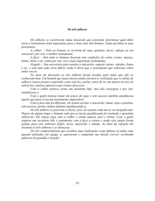 Os três talheres


        Os talhares se envolveram numa discussão que pretendia determinar qual deles
seria o instrumento mais importante para o bem estar dos homens. Cada um falou se auto
proclamou:
        A colher: - Para os homens se servirem de sopa, gelatina, doces, adoçar eu sou
essencial e por isto, o melhor instrumento.
        A faca: - Sem mim os homens ficariam sem condições de cortar carnes, massas,
frutas, bolos e etc. então por isto, sou o mais importante instrumento.
        O garfo: - Sou necessário para enrolar o macarrão, segurar carnes, saladas, frutas
e etc. e sem mim tudo seria difícil, então é obvio que o instrumento que sobressai sobre
todos sou eu.
        No meio da discussão os três talheres foram levados para mãos que não os
conheciam bem. Um homem que nunca havia estado em meio a civilização que se utiliza de
talheres estava prestes a aprender como usá-los, porém, antes de ser um mestre na arte de
utilizá-los cometeu equívocos que iremos descrever:
        Com a colher tentava cortar um suculento bife, mas não conseguiu e por isto,
amaldiçoou-a.
        Com o garfo tenteou tomar um pouco de sopa e sem sucesso também amaldiçoou
aquele que para si era um instrumento imprestável.
        Com a faca não foi diferente, ele tentou enrolar o macarrão, tomar sopa e gelatina,
sem sucesso, porém, findou também amaldiçoando-a.
        Os três talheres se puseram a chorar, pois, de repente cada um se viu insignificante.
Depois de algum tempo o homem rude que as havia amaldiçoado foi ensinado e aprendeu
utiliza-las. Ele tomou sopa com a colher e ainda adoçou suco e bebeu. Com o garfo
segurou um suculento bife e juntamente com a faca o cortou e ainda elas juntas foram
usadas para este saborear feijão, arroz, macarrão e salada. Ao final da refeição ele
levantou os três talheres e os abençoou.
        Os três compreenderam que sozinhos suas realizações eram ínfimas ou nulas, mas
quando utilizados em equipe se superavam e cumpriam sua missão (servir) recebendo
palavras de gratidão e benção!




                                             53
 