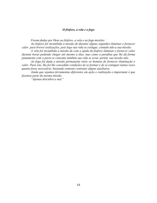 O fósforo, a vela e o fogo


        Foram dadas por Deus ao fósforo, a vela e ao fogo missões:
        Ao fósforo foi incumbida a missão de durante alguns segundos iluminar e fornecer
calor para breves realizações, pois logo sua vida se extingui, contudo não a sua missão.
        A vela foi incumbida a missão de com a ajuda do fósforo iluminar e fornecer calor
durante horas podendo chegar até mesmo a dias, mas como a parafina que lhe dá forma
juntamente com o pavio se consome também sua vida se esvai, porém, sua missão não.
        Ao fogo foi dada a missão permanente entre os homens de fornecer iluminação e
calor. Para isto, lhe foi lhe concedido condições de se formar e de se extinguir tantas vezes
quanto fosse necessário, bastando somente contratar alguns auxiliares.
        Ainda que sejamos ferramentas diferentes em ação e realização o importante é que
fazemos parte da mesma missão.
        ―Apenas descubra a sua!‖




                                             54
 