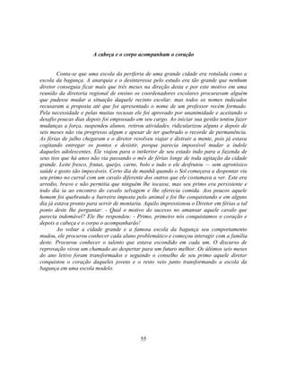 A cabeça e o corpo acompanham o coração


        Conta-se que uma escola da periferia de uma grande cidade era rotulada como a
escola da bagunça. A anarquia e o desinteresse pelo estudo era tão grande que nenhum
diretor conseguia ficar mais que três meses na direção desta e por este motivo em uma
reunião da diretoria regional de ensino os coordenadores escolares procuravam alguém
que pudesse mudar a situação daquele recinto escolar, mas todos os nomes indicados
recusaram a proposta até que foi apresentado o nome de um professor recém formado.
Pela necessidade e pelas muitas recusas ele foi aprovado por unanimidade e aceitando o
desafio poucas dias depois foi empossado em seu cargo. Ao iniciar sua gestão tentou fazer
mudanças a força, suspendeu alunos, retirou atividades, ridicularizou alguns e depois de
seis meses não viu progresso algum e apesar de ter quebrado o recorde de permanência.
As férias de julho chegaram e o diretor resolveu viajar e distrair a mente, pois já estava
cogitando entregar os pontos e desistir, porque parecia impossível mudar a índole
daqueles adolescentes. Ele viajou para o int4erior de seu estado indo para a fazenda de
seus tios que há anos não via passando o mês de férias longe de toda agitação da cidade
grande. Leite fresco, frutas, queijo, carne, bolo e tudo o ele desfrutou — sem agrotóxico
saúde e gosto são impecáveis. Certo dia de manhã quando o Sol começava a despontar viu
seu primo no curral com um cavalo diferente dos outros que ele costumava a ver. Este era
arredio, bravo e não permitia que ninguém lhe tocasse, mas seu primo era persistente e
todo dia ia ao encontro do cavalo selvagem e lhe oferecia comida. Aos poucos aquele
homem foi quebrando a barreira imposta pelo animal e foi lhe conquistando e em alguns
dia já estava pronto para servir de montaria. Aquilo impressionou o Diretor em férias a tal
ponto deste lhe perguntar: - Qual o motivo do sucesso no amansar aquele cavalo que
parecia indomável? Ele lhe respondeu: - Primo, primeiro nós conquistamos o coração e
depois a cabeça e o corpo o acompanharão!
        Ao voltar a cidade grande e a famosa escola da bagunça seu comportamento
mudou, ele procurou conhecer cada aluno problemático e começou interagir com a família
deste. Procurou conhecer o talento que estava escondido em cada um. O discurso de
reprovação virou um chamado ao despertar para um futuro melhor. Os últimos seis meses
do ano letivo foram transformados e seguindo o conselho de seu primo aquele diretor
conquistou o coração daqueles jovens e o resto veio junto transformando a escola da
bagunça em uma escola modelo.




                                            55
 