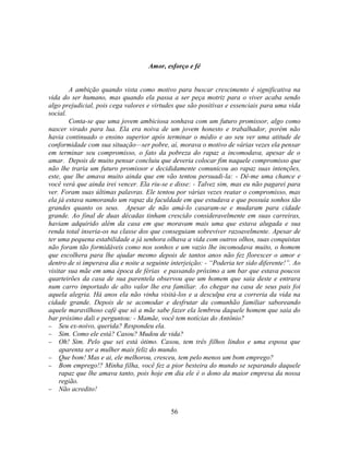 Amor, esforço e fé


        A ambição quando vista como motivo para buscar crescimento é significativa na
vida do ser humano, mas quando ela passa a ser peça motriz para o viver acaba sendo
algo prejudicial, pois cega valores e virtudes que são positivas e essenciais para uma vida
social.
        Conta-se que uma jovem ambiciosa sonhava com um futuro promissor, algo como
nascer virado para lua. Ela era noiva de um jovem honesto e trabalhador, porém não
havia continuado o ensino superior após terminar o médio e ao seu ver uma atitude de
conformidade com sua situação—ser pobre, aí, morava o motivo de várias vezes ela pensar
em terminar seu compromisso, o fato da pobreza do rapaz a incomodava, apesar de o
amar. Depois de muito pensar concluiu que deveria colocar fim naquele compromisso que
não lhe traria um futuro promissor e decididamente comunicou ao rapaz suas intenções,
este, que lhe amava muito ainda que em vão tentou persuadi-la: - Dê-me uma chance e
você verá que ainda irei vencer. Ela riu-se e disse: - Talvez sim, mas eu não pagarei para
ver. Foram suas últimas palavras. Ele tentou por várias vezes reatar o compromisso, mas
ela já estava namorando um rapaz da faculdade em que estudava e que possuía sonhos tão
grandes quanto os seus. Apesar de não amá-lo casaram-se e mudaram para cidade
grande. Ao final de duas décadas tinham crescido consideravelmente em suas carreiras,
haviam adquirido além da casa em que moravam mais uma que estava alugada e sua
renda total inseria-os na classe dos que conseguiam sobreviver razoavelmente. Apesar de
ter uma pequena estabilidade a já senhora olhava a vida com outros olhos, suas conquistas
não foram tão formidáveis como nos sonhos e um vazio lhe incomodava muito, o homem
que escolhera para lhe ajudar mesmo depois de tantos anos não fez florescer o amor e
dentro de si imperava dia e noite a seguinte interjeição: - ―Poderia ter sido diferente!‖. Ao
visitar sua mãe em uma época de férias e passando próximo a um bar que estava poucos
quarteirões da casa de sua parentela observou que um homem que saia deste e entrara
num carro importado de alto valor lhe era familiar. Ao chegar na casa de seus pais foi
aquela alegria. Há anos ela não vinha visitá-los e a desculpa era a correria da vida na
cidade grande. Depois de se acomodar e desfrutar da comunhão familiar saboreando
aquele maravilhoso café que só a mãe sabe fazer ela lembrou daquele homem que saia do
bar próximo dali e perguntou: - Mamãe, você tem notícias do Antônio?
 Seu ex-noivo, querida? Respondeu ela.
 Sim. Como ele está? Casou? Mudou de vida?
 Oh! Sim. Pelo que sei está ótimo. Casou, tem três filhos lindos e uma esposa que
    aparenta ser a mulher mais feliz do mundo.
 Que bom! Mas e ai, ele melhorou, cresceu, tem pelo menos um bom emprego?
 Bom emprego!? Minha filha, você fez a pior besteira do mundo se separando daquele
    rapaz que lhe amava tanto, pois hoje em dia ele é o dono da maior empresa da nossa
    região.
 Não acredito!


                                             56
 