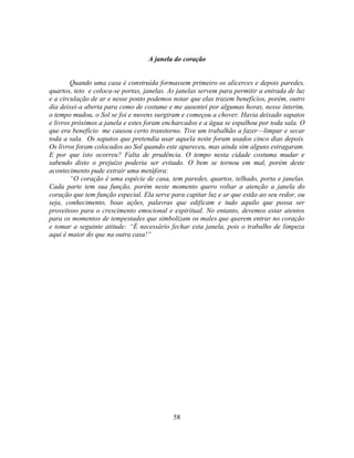A janela do coração


        Quando uma casa é construída formassem primeiro os alicerces e depois paredes,
quartos, teto e coloca-se portas, janelas. As janelas servem para permitir a entrada de luz
e a circulação de ar e nesse ponto podemos notar que elas trazem benefícios, porém, outro
dia deixei-a aberta para como de costume e me ausentei por algumas horas, nesse ínterim,
o tempo mudou, o Sol se foi e nuvens surgiram e começou a chover. Havia deixado sapatos
e livros próximos a janela e estes foram encharcados e a água se espalhou por toda sala. O
que era benefício me causou certo transtorno. Tive um trabalhão a fazer—limpar e secar
toda a sala. Os sapatos que pretendia usar aquela noite foram usados cinco dias depois.
Os livros foram colocados ao Sol quando este apareceu, mas ainda sim alguns estragaram.
E por que isto ocorreu? Falta de prudência. O tempo nesta cidade costuma mudar e
sabendo disto o prejuízo poderia ser evitado. O bem se tornou em mal, porém deste
acontecimento pude extrair uma metáfora:
        ―O coração é uma espécie de casa, tem paredes, quartos, telhado, porta e janelas.
Cada parte tem sua função, porém neste momento quero voltar a atenção a janela do
coração que tem função especial. Ela serve para capitar luz e ar que estão ao seu redor, ou
seja, conhecimento, boas ações, palavras que edificam e tudo aquilo que possa ser
proveitoso para o crescimento emocional e espiritual. No entanto, devemos estar atentos
para os momentos de tempestades que simbolizam os males que querem entrar no coração
e tomar a seguinte atitude: ―É necessário fechar esta janela, pois o trabalho de limpeza
aqui é maior do que na outra casa!‖




                                            58
 