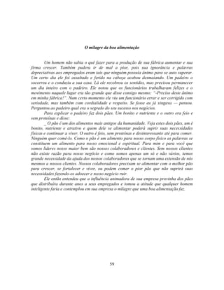 O milagre da boa alimentação


        Um homem não sabia o quê fazer para a produção de sua fábrica aumentar e sua
firma crescer. Também pudera ir de mal a pior, pois sua ignorância e palavras
depreciativas aos empregados eram tais que ninguém possuía ânimo para se auto superar.
Um certo dia ele foi assaltado e ferido na cabeça acabou desmaiando. Um padeiro o
socorreu e o conduziu a sua casa. Lá ele recobrou os sentidos, mas precisou permanecer
um dia inteiro com o padeiro. Ele notou que os funcionários trabalhavam felizes e o
movimento naquele lugar era tão grande que disse consigo mesmo: ―-Preciso deste ânimo
em minha fábrica!‖. Num certo momento ele viu um funcionário errar e ser corrigido com
seriedade, mas também com cordialidade e respeito. Se fosse eu já xingava — pensou.
Perguntou ao padeiro qual era o segredo do seu sucesso nos negócios.
        Para explicar o padeiro fez dois pães. Um bonito e nutriente e o outro era feio e
sem proteínas e disse:
        _ O pão é um dos alimentos mais antigos da humanidade. Veja estes dois pães, um é
bonito, nutriente e atrativo e quem dele se alimentar poderá suprir suas necessidades
físicas e continuar a viver. O outro é feio, sem proteínas e desinteressante até para comer.
Ninguém quer comê-lo. Como o pão é um alimento para nosso corpo físico as palavras se
constituem um alimento para nosso emocional e espiritual. Para mim e para você que
somos lideres nosso maior bem são nossos colaboradores e clientes. Sem nossos clientes
não existe razão para nosso negócio e como somos apenas um só e não vários, temos
grande necessidade da ajuda dos nossos colaboradores que se tornam uma extensão de nós
mesmos a nossos clientes. Nossos colaboradores precisam se alimentar com o melhor pão
para crescer, se fortalecer e viver, ou podem comer o pior pão que não suprirá suas
necessidades fazendo-os adoecer e nosso negócio ruir.
        Ele então entendeu que a influência animadora de sua empresa provinha dos pães
que distribuíra durante anos a seus empregados e tomou a atitude que qualquer homem
inteligente faria e contemplou em sua empresa o milagre que uma boa alimentação faz.




                                            59
 
