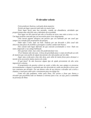 O elevador celeste

       Certo professor ilustrou a salvação desta maneira:
       Existia um lugar especial onde tudo era muito bom.
       Neste lugar havia uma boa moradia, comida em abundância, atividades que
proporcionam uma vida feliz sem o infortúnio da ociosidade.
       Este lugar era tão especial que não se localiza na terra, mas entre a terra e o céu.
Um lugar perfeito com tudo que era necessário para viver alegremente.
       Uma nuvem gigante abrigava um paraíso que era habitado por um casal que
sempre era visitado pelo proprietário do paraíso.
       Onde tudo é bom, tudo vai bem. Todavia por um descuido o feliz casal não
observou uma placa de proibido a passagem e acabou caindo num buraco.
       Eles caíram num lugar diferente do que estavam acostumados a viver. Tudo era
ruim comparado a sua antiga habitação.
       Eles queriam voltar, mas como eles poderiam fazer isso.
        O ser humano não tem asas. A força da gravidade puxa o corpo em direção ao solo
de maneira que sem auxílio de algum mecanismo eles não podem sair do chão.
       Jogar uma corda para cima não dava, pois além de muita força para alcançar a
nuvem seria necessário muitos metros de corda.
       O quê fazer? Se não houvesse algum tipo de ajuda proveniente do alto seria
impossível o retorno.
       O proprietário do paraíso celeste ao sentir a falta dos seus amigos os procurou
incessantemente e chegou à conclusão que eles deveriam ter caído em direção a terra e por
isso contratou um elevador. Por um imenso cabo de aço desceu o elevador até a terra e
chamou o casal para subir nele e retornarem para seu antigo lar.
       Como nós não podíamos voltar para Deus, Ele enviou a Jesus que ilustra o
elevador que possibilita todo ser humano a retornar para o lar, ou seja, para a comunhão
na presença de Deus.




                                            6
 