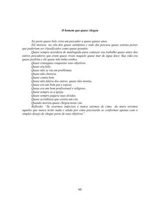 O homem que quase chegou


       No porto quase belo vivia um pescador a quase quinze anos.
       Ele morava na vila dos quase satisfeitos e todo dia pescava quase setenta peixes
que poderiam ser classificados como quase grandes.
       Quase sempre acordava de madrugada para começar seu trabalho quase antes dos
outros pescadores que eram quase rivais naquele quase mar de água doce. Sua vida era
quase perfeita e ele quase não tinha sonhos.
       Quase conseguia conquistar seus objetivos.
       Quase era feliz.
       Quase não se via em problemas.
       Quase não chorava.
       Quase comia bem.
       Quase não falava dos outros, quase não mentia.
       Quase era um bom pai e esposo.
       Quase era um bom profissional e religioso.
       Quase sempre ia a igreja.
       Quase sempre pagava suas dividas.
       Quase acreditava que existia um céu.
       Quando morreu quase chegou neste céu.
       Reflexão: ―Se vivermos indecisos e nunca sairmos de cima do muro seremos
aqueles que nunca terão nada e ainda por cima precisarão se conformar apenas com o
simples desejo de chegar perto de seus objetivos‖.




                                          60
 