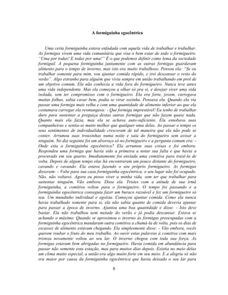 A formiguinha egocêntrica


    Uma certa formiguinha estava enfadada com aquela vida de trabalhar e trabalhar.
As formigas vivem uma vida comunitária que visa o bem estar de todo o formigueiro.
―Uma por todas! E todas por uma!‖ É o que podemos definir como lema da sociedade
formiguil. A pequena formiguinha juntamente com as outras formigas guardavam
alimento para o tempo de inverno, mas isto era muito trabalhoso. Pensou ela: ―Se eu
trabalhar somente para mim, vou ajuntar comida rápido, e irei descansar o resto do
verão‖. Algo estranho para alguém que vivia sempre em união trabalhando em prol de
um objetivo comum. Ela não conhecia a vida fora do formigueiro. Nunca teve antes
uma vida independente. Mas ela começou a olhar só pra si, e desejar viver uma vida
isolada, sem ter compromisso com o formigueiro. Ela era forte, jovem, carregava
muitas folhas, sabia cavar bem, podia se virar sozinha. Pensava ela. Quando ela via
passar uma formiga mais velha e com uma quantidade de alimento inferior ao que ela
costumava carregar ela resmungava: - Que formiga imprestável! Eu tenho de trabalhar
duro para sustentar a preguiça destas outras formigas que não fazem quase nada.
Quanto mais ela fazia, mas ela se achava auto-suficiente. Ela esnobava suas
companheiras e sentia-se muito melhor que qualquer uma delas. Ao passar o tempo os
seus sentimentos de individualidade cresceram de tal maneira que ela não pode se
conter. Arrumou suas trouxinhas numa noite e saiu do formigueiro sem avisar a
ninguém. No dia seguinte foi um alvoroço só no formigueiro e a pergunta comum era: -
Onde esta a formiguinha egocêntrica? Ela arrumou suas coisas e foi embora.
Respondeu uma formiga que havia sido a primeira a notar sua falta e que havia a
procurado em seu quarto. Imediatamente foi enviada uma comitiva para trazê-la de
volta. Depois de algum tempo elas há encontraram um pouco distante do formigueiro,
cavando e cavando. Ela estava fazendo o seu próprio formigueiro. As formigas
disseram: - Volte para sua casa formiguinha egocêntrica, o seu lugar não foi ocupado.
Não, não voltarei. Agora eu posso viver a minha vida, sem ter que trabalhar para
sustentar ninguém. Vão embora. Disse ela. Tristes com a atitude de sua irmã
formiguinha, a comitiva voltou para o formigueiro. O tempo foi passando e a
formiguinha egocêntrica conseguiu fazer um buraco razoável e fez um formigueiro só
seu. Um mundinho individual e egoísta. Começou ajuntar comida. Como ela nunca
havia trabalhado somente para si, ela não sabia quanto de comida deveria ajuntar
para passar a época de inverno. Ajuntou uma boa quantidade e disse: - Isto deve
bastar. Ela não trabalhou nem metade do verão e já podia descansar. Estava se
achando o máximo. Quando se aproximou o inverno às formigas preocupadas com a
formiguinha egocêntrica mandaram outra comitiva a chamá-la de volta, pois os dias de
escassez de alimento estavam chegando. Ela simplesmente disse: - Vão embora, vocês
querem roubar o fruto do meu trabalho. Ao ouvir estas palavras à comitiva com mais
tristeza novamente voltou ao seu lar. O inverno chegou com toda sua força. As
formigas estavam bem abrigadas no formigueiro. Havia comida em abundância para
passar não somente esta estação, mas para muitos dias depois. Existia no meio delas
um clima muito especial, a união era algo muito forte em seu meio. E a alegria só não
era maior por causa da formiguinha egocêntrica que havia deixado o seu lar para

                                        8
 