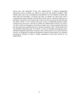 buscar uma vida individual. O que elas podiam fazer? A própria formiguinha
egocêntrica havia escolhido seu destino e nisto elas não podiam interferir. Bem
distante dali, estava ela, a formiguinha individualista em seu mundinho achando que
tudo eram mil maravilhas. Ao passar dos dias viu quanto era chato estar sem a
companhia das outras formigas, mas não deu o braço a torcer, continuou dentro do seu
formigueiro particular sem ao menos dar ouvido à voz da consciência que lhe dizia que
ela estava errada. A neve encheu toda parte. Como a formiguinha guardou menos
comida do que precisava e não havia comida em nenhum lugar resolveu ir procurar.
Ao abrir a porta do formigueiro para buscar ajuda com as outras formigas ela notou
que não dava para caminhar pela neve, ela não conseguiria voltar. Assim ela ficou no
seu mundinho esperando o fim. Ao terminar o inverno as formigas preocupadas com a
rebelde formiguinha egocêntrica enviaram outra comitiva para ver se estava tudo bem
com ela. Ao chegarem no minúsculo formigueiro notaram a porta aberta e ao entrarem
encontraram estirada no chão a antiga companheira morta pelo desejo de ser
independente.




                                        9
 