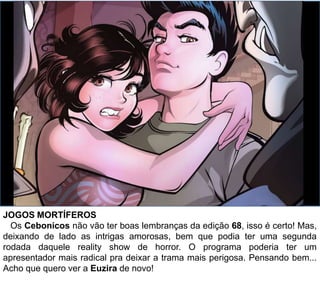 JOGOS MORTÍFEROS
Os Cebonicos não vão ter boas lembranças da edição 68, isso é certo! Mas,
deixando de lado as intrigas amorosas, bem que podia ter uma segunda
rodada daquele reality show de horror. O programa poderia ter um
apresentador mais radical pra deixar a trama mais perigosa. Pensando bem...
Acho que quero ver a Euzira de novo!
 