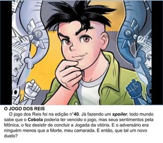 O JOGO DOS REIS
O jogo dos Reis foi na edição n°40. Já fazendo um spoiler, todo mundo
sabe que o Cebola poderia ter vencido o jogo, mas seus sentimentos pela
Mônica, o fez desistir de concluir a Jogada da vitória. E o adversário era
ninguém menos que a Morte, meu camarada. E então, que tal um novo
duelo?
 