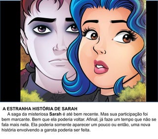 A ESTRANHA HISTÓRIA DE SARAH
A saga da misteriosa Sarah é até bem recente. Mas sua participação foi
bem marcante. Bem que ela poderia voltar. Afinal, já faze um tempo que não se
fala mais nela. Ela poderia somente aparecer um pouco ou então, uma nova
história envolvendo a garota poderia ser feita.
 