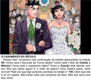 O CASAMENTO DO SÉCULO
Porque não? Já pensou uma continuação da história apresentada na edição
50? Como será o dia-a-dia da Turma adulta? Como será o filho de Cebola e
Mônica? Como está o casamento deles? Como o Cascão está lidando com
seu filho que adora água? E o resto da galera? Uma história assim, seria
incrível! Pode ser que algo parecido aconteça na edição n° 100. Claro que isto
é só um palpite. Não existe nada que comprove tal ideia. Mas que seria uma
boa, seria!
 