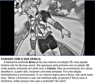 CUIDADO COM O QUE DESEJA
A belíssima androide Brisa já fez seu retorno na edição 73, mas aquela
história não foi tão boa assim. Ela apareceu pela primeira vez na edição 32,
onde acabou entrando em atrito com o Cebola. Eles se envolveram em vários
desafios e, a partir dali, iniciaram uma bela amizade. Foi uma edição
divertidíssima e emocionante. E um retorno digno para a Brisa, não seria nada
mau. Talvez o Emerson a use nas histórias dele, já pensou? Ele já usou a
Dinâmica, então porque não usar a androide? Só acho!
 