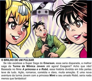 O BRILHO DE UM PULSAR
Se não existisse a Super Saga do Emerson, essa seria disparada, a melhor
saga da Turma da Mônica Jovem até agora! Exagerei? Acho que não!
Baseada no filme A princesa e o Robô, essa história dividida em três partes
teve de tudo. Ação, romance, comédia e claro, muita emoção. E uma nova
aventura da turma Jovem com a princesa Mimi e seu amado Robô, seria nada
menos que fantástico!
 