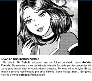 INVASÃO DOS ROBÔS ZUMBÍS
Na edição 48, Cebola vai parar em um futuro dominado pelos Robôs-
Zumbís. Ele se junta a uma resistência liderada formada por descendentes da
turma para tentar livrar o mundo dessa ameaça. Foi uma ótima edição. Então
imagina só uma continuação pra essa história. Seria massa! Bom... Eu quero
mesmo é ver a Monique. Pronto, falei!
 