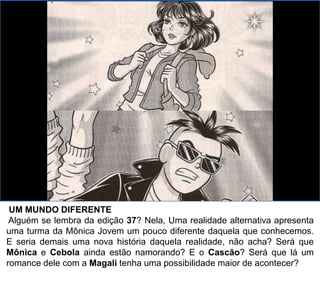 UM MUNDO DIFERENTE
Alguém se lembra da edição 37? Nela, Uma realidade alternativa apresenta
uma turma da Mônica Jovem um pouco diferente daquela que conhecemos.
E seria demais uma nova história daquela realidade, não acha? Será que
Mônica e Cebola ainda estão namorando? E o Cascão? Será que lá um
romance dele com a Magali tenha uma possibilidade maior de acontecer?
 