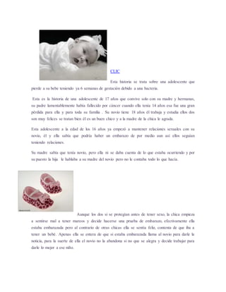 CLIC 
Esta historia se trata sobre una adolescente que 
pierde a su bebe teniendo ya 6 semanas de gestación debido a una bacteria. 
Esta es la historia de una adolescente de 17 años que convive solo con su madre y hermanas, 
su padre lamentablemente había fallecido por cáncer cuando ella tenía 14 años esa fue una gran 
pérdida para ella y para toda su familia . Su novio tiene 18 años él trabaja y estudia ellos dos 
son muy felices se tratan bien él es un buen chico y a la madre de la chica le agrada. 
Esta adolescente a la edad de los 16 años ya empezó a mantener relaciones sexuales con su 
novio, él y ella sabía que podría haber un embarazo de por medio aun así ellos seguían 
teniendo relaciones. 
Su madre sabía que tenía novio, pero ella ni se daba cuenta de lo que estaba ocurriendo y por 
su puesto la hija le hablaba a su madre del novio pero no le contaba todo lo que hacía. 
Aunque los dos si se protegían antes de tener sexo, la chica empieza 
a sentirse mal a tener mareos y decide hacerse una prueba de embarazo, efectivamente ella 
estaba embarazada pero al contrario de otras chicas ella se sentía feliz, contenta de que iba a 
tener un bebé. Apenas ella se entera de que si estaba embarazada llama al novio para darle la 
noticia, para la suerte de ella el novio no la abandona si no que se alegra y decide trabajar para 
darle lo mejor a ese niño. 
 