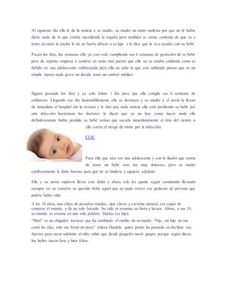 Al siguiente día ella le da la noticia a su madre, su madre un tanto molesta por que no le había 
dicho nada de lo que estaba sucediendo la regaña pero también se siente contenta de que va a 
tener un nieto la madre le da un fuerte abrazo a su hija y le dice que la va a ayudar con su bebé. 
Pasan los días, las semanas ella ya casi está cumpliendo sus 6 semanas de gestación de su bebé 
pero de repente empieza a sentirse un tanto mal puesto que ella no se estaba cuidando como es 
debido en una adolescente embarazada pero ella no sabe lo que esta subiendo piensa que es un 
simple mareo nada grave no decide tener un control médico. 
Siguen pasando los días y ya solo faltan 1 día para que ella cumpla sus 6 semanas de 
embarazo. Llegando ese día lamentablemente ella se desmaya y su madre y el novio la llevan 
de inmediato al hospital ahí la revisan y le dan una mala noticia ella está perdiendo su bebé por 
una infección bacteriana los doctores le dicen que ya no hay como hacer nada ella 
definitivamente había perdido su bebé tenían que sacarle inmediatamente el feto del vientre o 
ella corría el riesgo de morir por la infección. 
CLIC 
Para ella que aún era una adolescente y con la ilusión que sentía 
de tener un bebé esto fue muy doloroso, pero su madre 
cariñosamente le daba fuerzas para que no se rindiera y siguiera adelante. 
Ella y su novio supieron llevar este dolor y ahora solo les queda seguir caminando llevando 
siempre en su corazón su querido bebé aquel que no pudo crecer ese pedacito de persona que 
podría haber sido. 
A los 16 años, una chica de pestañas rizadas, ojos claros y carisma natural, era capaz de 
comerse el mundo, y de un solo bocado. Su vida se resumía en farra y locura. Ahora, a sus 19, 
su mundo se resume en una sola palabra: Matías (su hijo). 
“Mati” es un chiquitín travieso que ha cambiado el rumbo de su madre. “Ojo, mi hijo no me 
cortó las alas, solo me frenó un poco” reitera Daniela, quien jamás ha pensado en declinar sus 
fuerzas para sacar adelante al niño rubio que desde pequeño nació guapo, porque según dicen, 
los bebés nacen feos y bien feitos. 
 