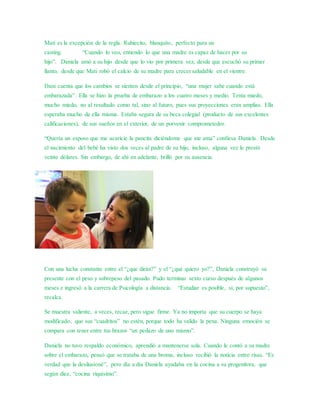 Mati es la excepción de la regla. Rubiecito, blanquito, perfecto para un 
casting. “Cuando lo veo, entiendo lo que una madre es capaz de hacer por su 
hijo”. Daniela amó a su hijo desde que lo vio por primera vez, desde que escuchó su primer 
llanto, desde que Mati robó el calcio de su madre para crecer saludable en el vientre. 
Dani cuenta que los cambios se sienten desde el principio, “una mujer sabe cuando está 
embarazada”. Ella se hizo la prueba de embarazo a los cuatro meses y medio. Tenía miedo, 
mucho miedo, no al resultado como tal, sino al futuro, pues sus proyecciones eran amplias. Ella 
esperaba mucho de ella misma. Estaba segura de su beca colegial (producto de sus excelentes 
calificaciones), de sus sueños en el exterior, de un porvenir comprometedor. 
“Quería un esposo que me acaricie la pancita diciéndome que me ama” confiesa Daniela. Desde 
el nacimiento del bebé ha visto dos veces al padre de su hijo, incluso, alguna vez le prestó 
veinte dólares. Sin embargo, de ahí en adelante, brilló por su ausencia. 
Con una lucha constante entre el “¿que dirán?” y el “¿qué quiero yo?”, Daniela construyó su 
presente con el peso y sobrepeso del pasado. Pudo terminar sexto curso después de algunos 
meses e ingresó a la carrera de Psicología a distancia. “Estudiar es posible, sí, por supuesto”, 
recalca. 
Se muestra valiente, a veces, recae, pero sigue firme. Ya no importa que su cuerpo se haya 
modificado, que sus “cuadritos” no estén, porque todo ha valido la pena. Ninguna emoción se 
compara con tener entre tus brazos “un pedazo de uno mismo”. 
Daniela no tuvo respaldo económico, aprendió a mantenerse sola. Cuando le contó a su madre 
sobre el embarazo, pensó que se trataba de una broma, incluso recibió la noticia entre risas. “Es 
verdad que la desilusioné”, pero día a día Daniela ayudaba en la cocina a su progenitora, que 
según dice, “cocina riquísimo”. 
 