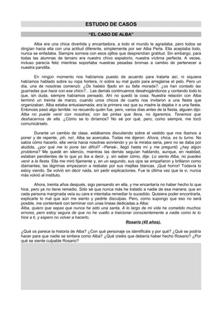 ESTUDIO DE CASOS
“EL CASO DE ALBA”
Alba era una chica divertida y encantadora, a todo el mundo le agradaba, pero todos se
dirigían hacia ella con una actitud diferente, simplemente por ser Alba Perla. Ella aceptaba todo,
nunca se enfadaba. Siempre sonreía con esos ojillos que desprendían gratitud. Sin embargo, para
todas las alumnas de tercero era nuestro chivo expiatorio, nuestra víctima perfecta. A veces,
incluso parecía feliz mientras soportaba nuestras pesadas bromas a cambio de pertenecer a
nuestra pandilla.
En ningún momento nos habíamos puesto de acuerdo para tratarla así, ni siquiera
habíamos hablado sobre su ropa hortera, ni sobre su mal gusto para arreglarse el pelo. Pero un
día, una de nosotras comenzó: ¿Os habéis fijado en su falta morada?, ¿os han contado las
guarradas que hace con ese chico?... Las demás continuamos desahogándonos y contando todo lo
que, sin duda, siempre habíamos pensado. Ahí no quedó la cosa. Nuestra relación con Alba
terminó un treinta de marzo, cuando unos chicos de cuarto nos invitaron a una fiesta que
organizaban. Alba estaba entusiasmada; era la primera vez que su madre la dejaba ir a una fiesta.
Entonces pasó algo terrible: no recuerdo quién fue, pero, varios días antes de la fiesta, alguien dijo:
Alba no puede venir con nosotras; con las pintas que lleva, no ligaremos. Tenemos que
deshacernos de ella. ¿Cómo se lo diríamos? No sé por qué, pero, como siempre, me tocó
comunicárselo.
Durante un cambio de clase, estábamos discutiendo sobre el vestido que nos íbamos a
poner y de repente, ¡oh, no!, Alba se acercaba. Todas me dijeron: Ahora, chica, es tu turno. No
sabía cómo hacerlo, ella venía hacia nosotras sonriendo y yo la miraba seria, pero no se daba por
aludida, ¿por qué me lo pone tan difícil? –Pensé-, llegó hasta mí y me preguntó ¿hay algún
problema? Me quedé en silencio, mientras las demás seguían hablando, aunque, en realidad,
estaban pendientes de lo que yo iba a decir, y, sin saber cómo, dije: Lo siento Alba, no puedes
venir a la fiesta. Ella me miró fijamente y, en un segundo, sus ojos se empañaron y brillaron como
diamantes; las lágrimas empezaron a resbalar por sus mejillas blancas. ¡Qué horror! Todavía lo
estoy viendo. Se volvió sin decir nada, sin pedir explicaciones. Fue la última vez que la vi, nunca
más volvió al instituto.
Ahora, treinta años después, sigo pensando en ella, y me encantaría no haber hecho lo que
hice, pero ya no tiene remedio. Sólo sé que nunca más he tratado a nadie de esa manera; que en
cada persona marginada veía su cara e intentaba remediar lo sucedido. Quisiera poder encontrarla,
explicarle lo mal que aún me siento y pedirle disculpas. Pero, como supongo que eso no será
posible, me contentaré con terminar con unas líneas dedicadas a Alba:
Alba, quiero que sepas que nunca he sido una santa. A lo largo de mi vida he cometido muchos
errores, pero estoy segura de que no he vuelto a traicionar conscientemente a nadie como te lo
hice a ti, y espero no volver a hacerlo.
Rosario (45 años).
¿Qué os parece la historia de Alba? ¿Con qué personaje os identificáis y por qué? ¿Qué se podría
hacer para que nadie se sintiera como Alba? ¿Qué creéis que debería haber hecho Rosario? ¿Por
qué se siente culpable Rosario?

 