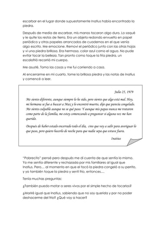 escarbar en el lugar donde supuestamente Inatius había encontrado la
piedra.
Después de media de escarbar, mis manos tocaron algo duro. Lo saqué
y le quite los restos de tierra. Era un objeto redondo envuelto en papel
periódico y otros papeles arrancados de cuadernos en el que venía
algo escrito. Me emocione. Removí el periódico junto con las otras hojas
y vi una piedra brillosa. Era hermosa, color azul como el agua. No pude
evitar tocar la belleza. Tan pronto como toque la fría piedra, un
escalofrió recorrió mi cuerpo.
Me asusté. Tomo las cosas y me fui corriendo a casa.
Al encerrarme en mi cuarto, tome la brillosa piedra y las notas de Inatius
y comencé a leer.
“Pobrecito” pensé pero después me di cuenta de que sentía lo mismo.
Yo me sentía diferente y rechazada por mis familiares al igual que
Inatius. Pero… al momento en que el tocó la piedra congeló a su perrito,
y yo también toque la piedra y sentí frio, entonces....
Tenía muchas preguntas:
¿También puedo matar a seres vivos por el simple hecho de tocarlos?
¿Moriré igual que Inatius, sabiendo que no soy querida y por no poder
deshacerme del frio? ¿Qué voy a hacer?
Julio 25, 1979
Me siento diferente, aunque siempre lo he sido, pero siento que algo está mal. Hoy,
mi hermana se fue a buscar a Max y lo encontró muerto, dijo que parecía congelado.
Me siento culpable aunque no se qué paso. Y aunque mis papas nunca me trataron
como parte de la familia, me estoy comenzando a preguntar si alguna vez me han
querido.
Después de haber estado encerrado todo el día, creo que voy a salir para averiguar lo
que paso, pero quiero hacerlo de noche para que nadie sepa que estuve fuera.
Inatius
 