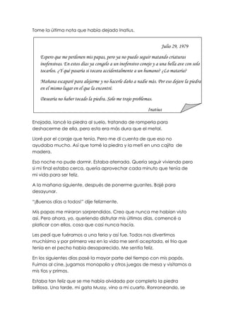 Tome la última nota que había dejado Inatius.
Enojada, lancé la piedra al suelo, tratando de romperla para
deshacerme de ella, pero esta era más dura que el metal.
Lloré por el coraje que tenía. Pero me di cuenta de que eso no
ayudaba mucho. Así que tomé la piedra y la metí en una cajita de
madera.
Esa noche no pude dormir. Estaba aterrada. Quería seguir viviendo pero
si mi final estaba cerca, quería aprovechar cada minuto que tenía de
mi vida para ser feliz.
A la mañana siguiente, después de ponerme guantes. Bajé para
desayunar.
“¡Buenos días a todos!” dije felizmente.
Mis papas me miraron sorprendidos. Creo que nunca me habían visto
así. Pero ahora, yo, queriendo disfrutar mis últimos días, comencé a
platicar con ellos, cosa que casi nunca hacía.
Les pedí que fuéramos a una feria y así fue. Todos nos divertimos
muchísimo y por primera vez en la vida me sentí aceptada, el frio que
tenía en el pecho había desaparecido. Me sentía feliz.
En los siguientes días pasé la mayor parte del tiempo con mis papás.
Fuimos al cine, jugamos monopolio y otros juegos de mesa y visitamos a
mis tíos y primos.
Estaba tan feliz que se me había olvidado por completo la piedra
brillosa. Una tarde, mi gata Mussy, vino a mi cuarto. Ronroneando, se
Julio 29, 1979
Espero que me perdonen mis papas, pero ya no puedo seguir matando criaturas
inofensivas. En estos días ya congelo a un inofensivo conejo y a una bella ave con solo
tocarlos. ¿Y qué pasaría si tocara accidentalmente a un humano? ¿Lo mataría?
Mañana escaparé para alejarme y no hacerle daño a nadie más. Por eso dejare la piedra
en el mismo lugar en el que la encontré.
Desearía no haber tocado la piedra. Solo me trajo problemas.
Inatius
 