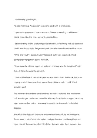 I had a very good night.
“Good morning, Anastasia” someone said with a kind voice.
I opened my eyes and saw a woman. She was wearing a white and
black dress, like the ones servants used in films.
I observed my room. Everything was different. Everything was so beautiful
and it was luxury style. Beige and pink pastel colors decorated the room.
“Who are you?” I asked. I wasn’t scared, but I was surprised. I had
completely forgotten about my wish.
“Your majesty, please stand up so I can prepare you for breakfast” said
the… I think she was the servant.
I couldn’t believe it. I was the princess Anastasia from the book. I was so
happy and at the same time so confused. How should I act? What
should I say?
The woman dressed me and brushed my hair. I noticed that my brown
hair was longer and more beautiful. Also my face had changed. And my
eyes were amber color. I was very happy to be Anastasia instead of
Jessica.
Breakfast went good. Everyone was dressed beautifully, including me.
There were a lot of servants, ladies and gentlemen, and two girls of my
age; one of them was called Nicolette, she was taller than me and she
 