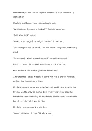 had green eyes, and the other girl was named Scarlet, she had long
orange hair.
Nicolette and Scarlet were talking about a ball.
“Which dress will you use in the ball?” Nicolette asked me.
“Ball? When is it?” I asked.
“How can you forget? It’s tonight, my dear” Scarlet said.
“Uh! I thought it was tomorrow” That was the first thing that came to my
mind.
“So, Anastasia, what dress will you use?” Nicolette repeated.
I didn’t know what to answer so I told them: “I don’t know”
Both, Nicolette and Scarlet gave me a weird look.
After breakfast I asked the girls, to come with me to choose my dress. I
realized that they were my sisters.
Nicolette took me to our wardrobe (we had one big wardrobe for the
three of us). She showed me her dress. It was yellow, very beautiful. I
have never seen something like that before. Scarlet had a simpler dress
but still very elegant. It was sky blue.
Nicolette gave me a pink pastel dress.
“You should wear this dress.” Nicolette said.
 