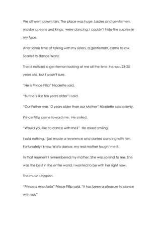 We all went downstairs. The place was huge. Ladies and gentlemen,
maybe queens and kings, were dancing. I couldn’t hide the surprise in
my face.
After some time of talking with my sisters, a gentleman, came to ask
Scarlet to dance Waltz.
Then I noticed a gentleman looking at me all the time. He was 23-25
years old, but I wasn’t sure.
“He is Prince Fillip” Nicolette said.
“But he’s like ten years older” I said.
“Our Father was 12 years older than our Mother” Nicolette said calmly.
Prince Fillip came toward me. He smiled.
“Would you like to dance with me?” He asked smiling.
I said nothing. I just made a reverence and started dancing with him.
Fortunately I knew Waltz dance, my real mother taught me it.
In that moment I remembered my mother. She was so kind to me. She
was the best in the entire world. I wanted to be with her right now.
The music stopped.
“Princess Anastasia” Prince Fillip said. “It has been a pleasure to dance
with you”
 