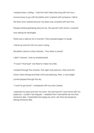 I looked down, smiling. I told him that I liked dancing with him too. I
turned away to go with Nicolette and I crashed with someone. I fell to
the floor and I looked around. My dress was covered with red vine.
People started gathering around me. The servant with whom I crashed
was asking for apologies.
There was a silence for a moment. Then people began to laugh.
I stand up and ran into my room crying.
Nicolette came in a few minutes. “Your dress is ruined”
I didn’t answer. I was so embarrassed.
“It wasn’t that bad” she tried to make me smile.
I looked through the window. The night was precious. Stars and the
moon were shining and fresh wind was blowing. Then, a very bright
comet passed through the sky.
“I want to go home” I whispered with my eyes closed.
I opened my eyes and saw my room. My real room!!! I was home with my
pajamas. I couldn’t be happier. I realized that I had better be me than
someone else. I had better be happy by who I am than be bored by
being someone else.
 