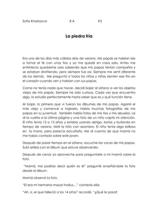 Sofia Kharissova 8 A #3
La piedra fría
Era uno de los días más cálidos días de verano. Mis papás se habían ido
a tomar el té con unos tíos y yo me quedé en casa sola. Antes me
entristecía quedarme sola sabiendo que mis papas tenían compañía y
se estaban divirtiendo, pero siempre fue así. Siempre me sentí diferente
de los demás. Me preguntó si todos los niños y niñas sienten ese frío en
el corazón cuando ven y hablan con sus papas.
Como no tenía nada que hacer, decidí bajar al sótano a ver los objetos
viejos de mis papás. Siempre he sido curiosa. Cada vez que encuentro
algo, lo estudio perfectamente hasta saber que es y qué función tiene.
Al bajar, lo primero que vi fueron los álbumes de mis papas. Agarré el
más viejo y comencé a hojearlo. Había muchas fotografías de mis
papas en su juventud, también había fotos de mis tíos y mis abuelos. Le
di la vuelta a la última página y una foto de un niño captó mi atención.
El niño tenía 12 o 13 años y estaba usando abrigo, botas y bufanda en
tiempo de verano. Miré la foto con asombro. El niño tenía algo brilloso
en la mano, pero parecía eocultarlo. Me di cuenta de que mamá no
me había contado sobre este joven.
Después de pasar tiempo en el sótano, escuche las voces de mis papas.
Subí arriba con el álbum que estuve observando.
Después de cenar yo aproveche para preguntarle a mi mamá sobre la
foto.
“Mamá, me podrías decir quién es él” pregunté enseñándole la foto
desde el álbum.
Mamá observó la foto.
“El era mi hermano mayor Inatius…” contesto ella.
“Ah, sí, el que falleció a los 14 años” recordé. “¿Qué le paso?
 